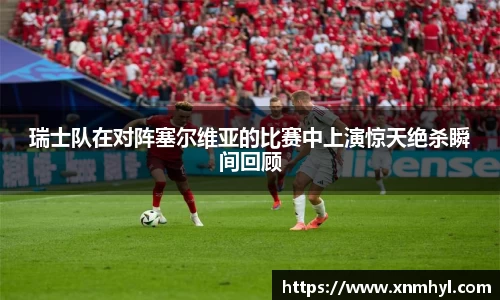 瑞士队在对阵塞尔维亚的比赛中上演惊天绝杀瞬间回顾