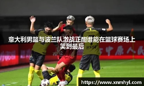 意大利男篮与波兰队激战正酣谁能在篮球赛场上笑到最后