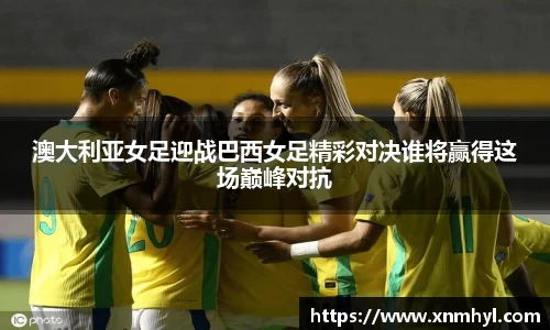 澳大利亚女足迎战巴西女足精彩对决谁将赢得这场巅峰对抗